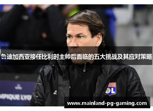 鲁迪加西亚接任比利时主帅后面临的五大挑战及其应对策略