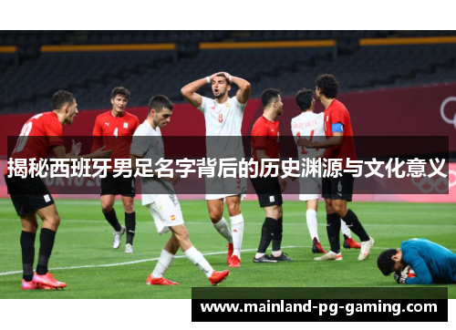 揭秘西班牙男足名字背后的历史渊源与文化意义