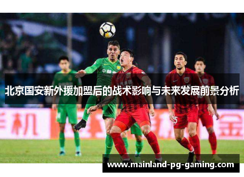 北京国安新外援加盟后的战术影响与未来发展前景分析