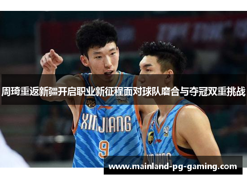 周琦重返新疆开启职业新征程面对球队磨合与夺冠双重挑战 周琦重返新疆开启职业新征程面对球队磨合与夺冠双重挑战