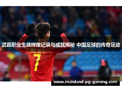 武磊职业生涯辉煌记录与成就揭秘 中国足球的传奇足迹