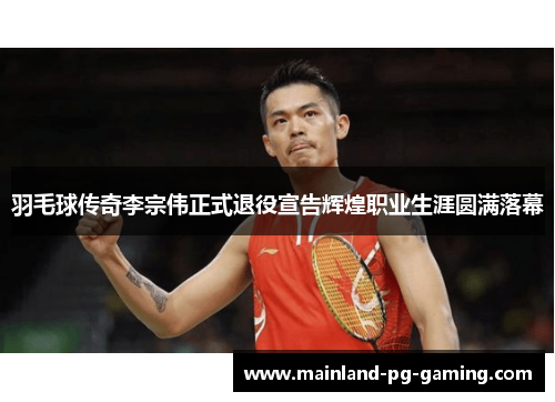 羽毛球传奇李宗伟正式退役宣告辉煌职业生涯圆满落幕