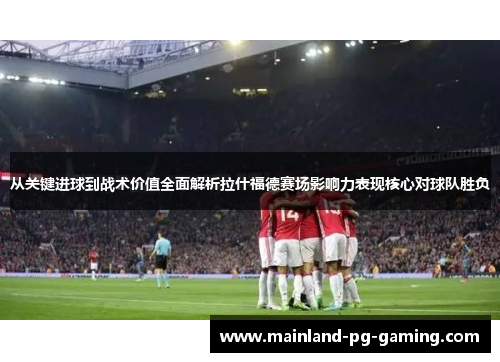 从关键进球到战术价值全面解析拉什福德赛场影响力表现核心对球队胜负