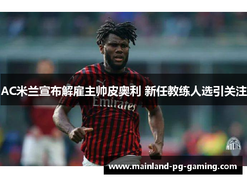 AC米兰宣布解雇主帅皮奥利 新任教练人选引关注