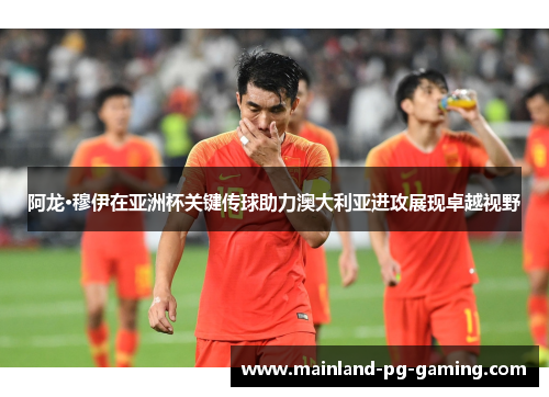 阿龙·穆伊在亚洲杯关键传球助力澳大利亚进攻展现卓越视野