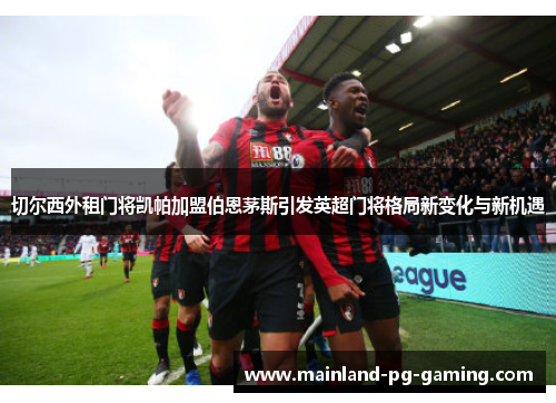 切尔西外租门将凯帕加盟伯恩茅斯引发英超门将格局新变化与新机遇