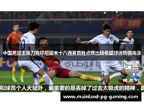 中国男足主场力克印尼迎来十八强赛首胜点燃出线希望球迷热情高涨