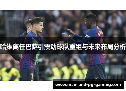 哈维离任巴萨引震动球队重组与未来布局分析