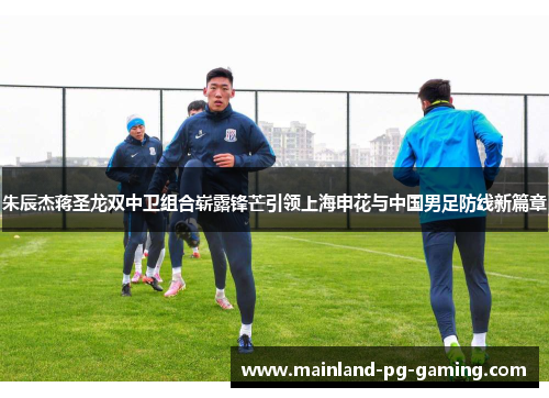 朱辰杰蒋圣龙双中卫组合崭露锋芒引领上海申花与中国男足防线新篇章 朱辰杰蒋圣龙双中卫组合崭露锋芒引领上海申花与中国男足防线新篇章